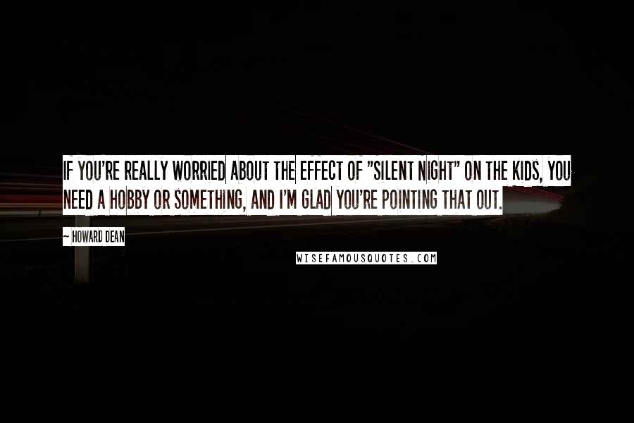 Howard Dean Quotes: If you're really worried about the effect of "Silent Night" on the kids, you need a hobby or something, and I'm glad you're pointing that out.