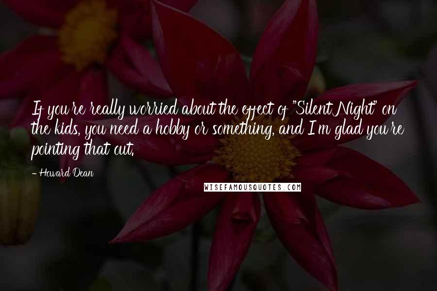 Howard Dean Quotes: If you're really worried about the effect of "Silent Night" on the kids, you need a hobby or something, and I'm glad you're pointing that out.
