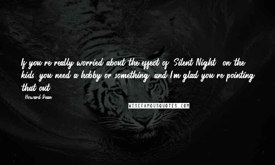 Howard Dean Quotes: If you're really worried about the effect of "Silent Night" on the kids, you need a hobby or something, and I'm glad you're pointing that out.