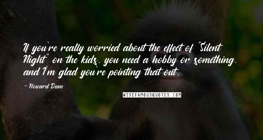 Howard Dean Quotes: If you're really worried about the effect of "Silent Night" on the kids, you need a hobby or something, and I'm glad you're pointing that out.