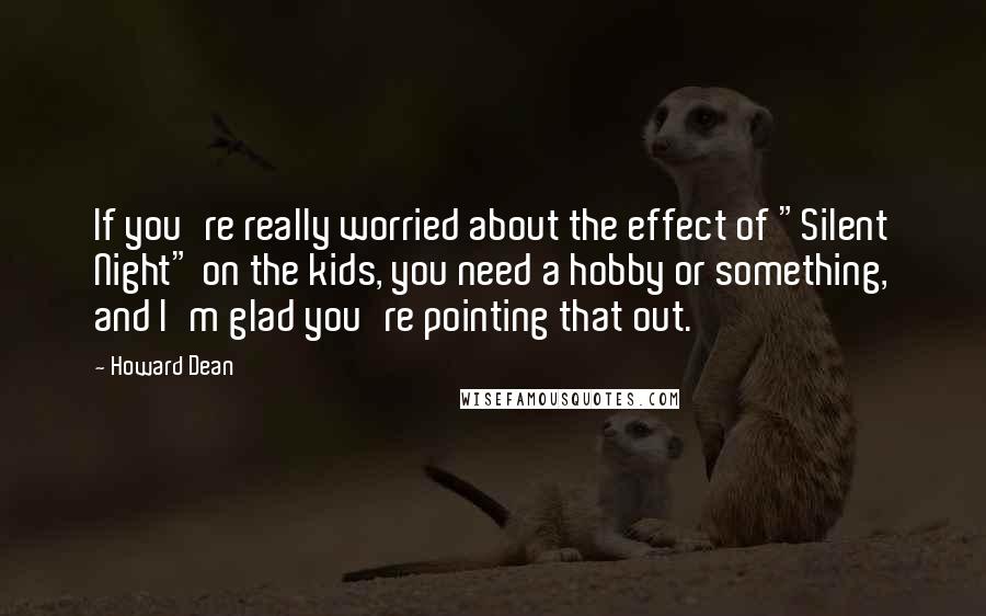 Howard Dean Quotes: If you're really worried about the effect of "Silent Night" on the kids, you need a hobby or something, and I'm glad you're pointing that out.