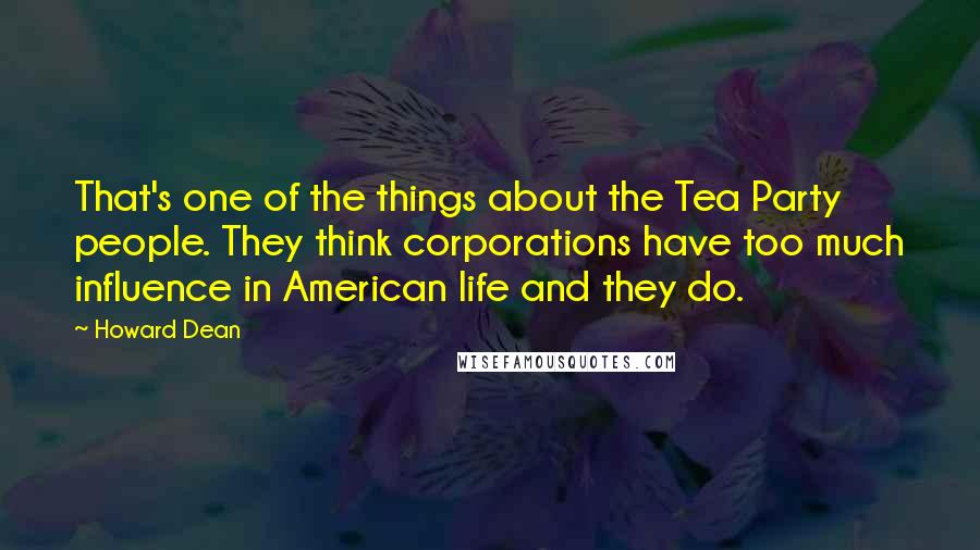 Howard Dean Quotes: That's one of the things about the Tea Party people. They think corporations have too much influence in American life and they do.