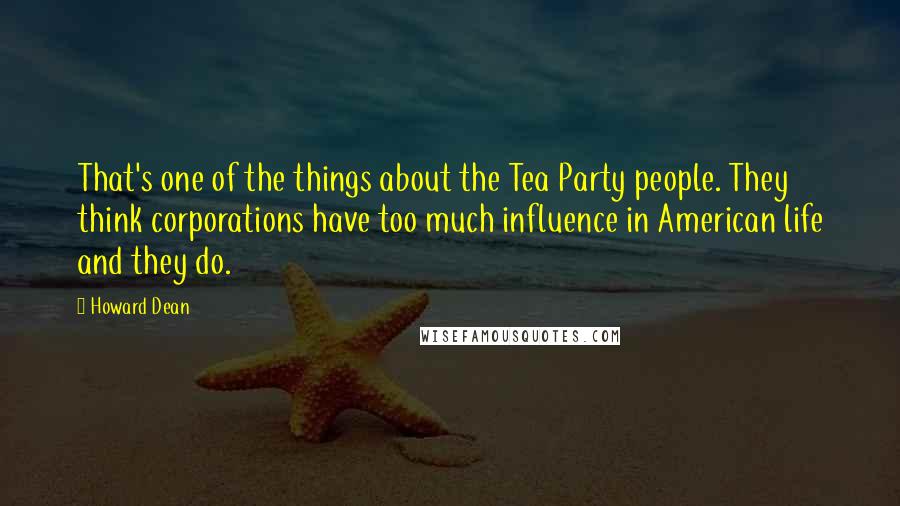 Howard Dean Quotes: That's one of the things about the Tea Party people. They think corporations have too much influence in American life and they do.