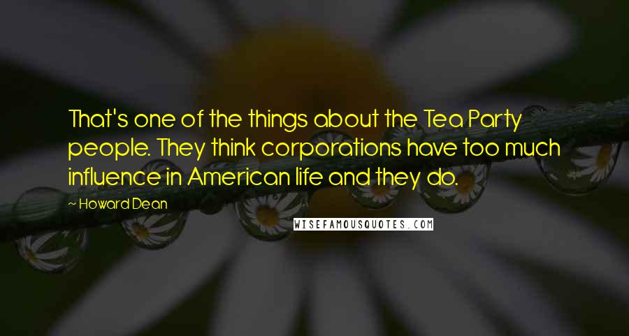 Howard Dean Quotes: That's one of the things about the Tea Party people. They think corporations have too much influence in American life and they do.