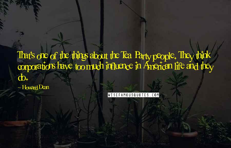 Howard Dean Quotes: That's one of the things about the Tea Party people. They think corporations have too much influence in American life and they do.