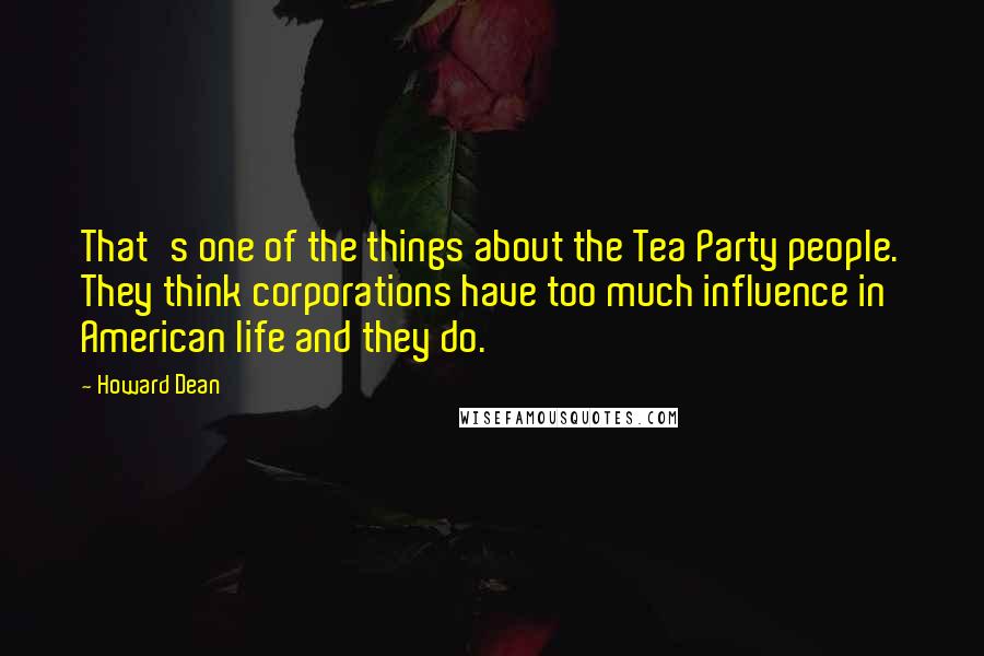 Howard Dean Quotes: That's one of the things about the Tea Party people. They think corporations have too much influence in American life and they do.