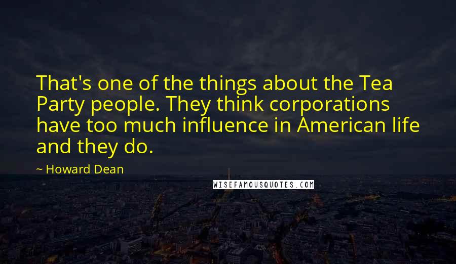 Howard Dean Quotes: That's one of the things about the Tea Party people. They think corporations have too much influence in American life and they do.