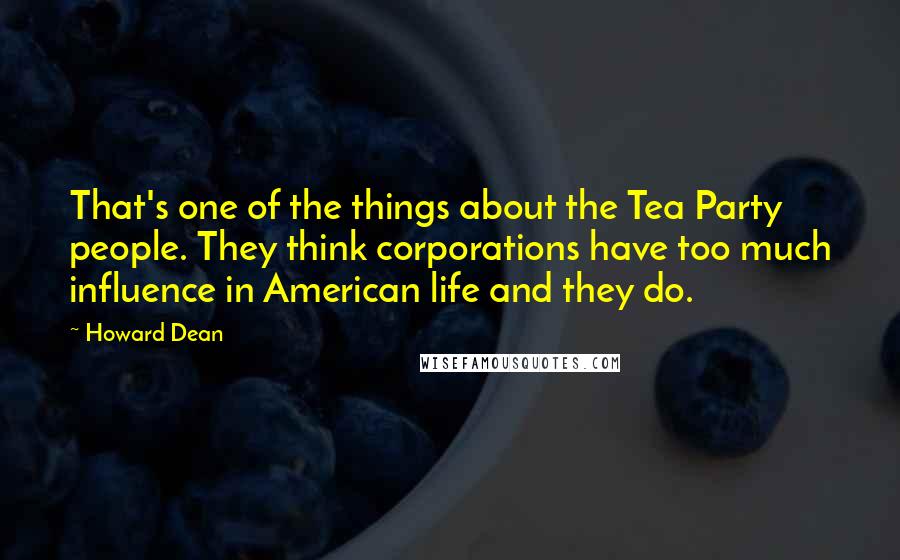 Howard Dean Quotes: That's one of the things about the Tea Party people. They think corporations have too much influence in American life and they do.