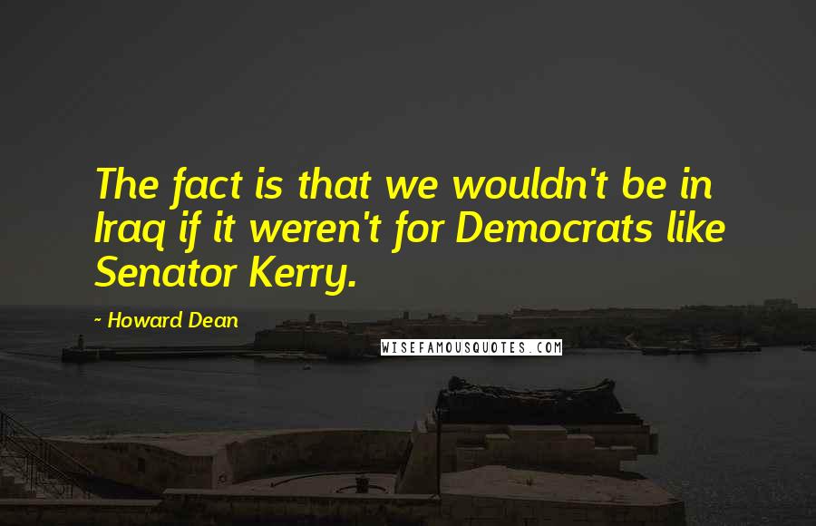 Howard Dean Quotes: The fact is that we wouldn't be in Iraq if it weren't for Democrats like Senator Kerry.