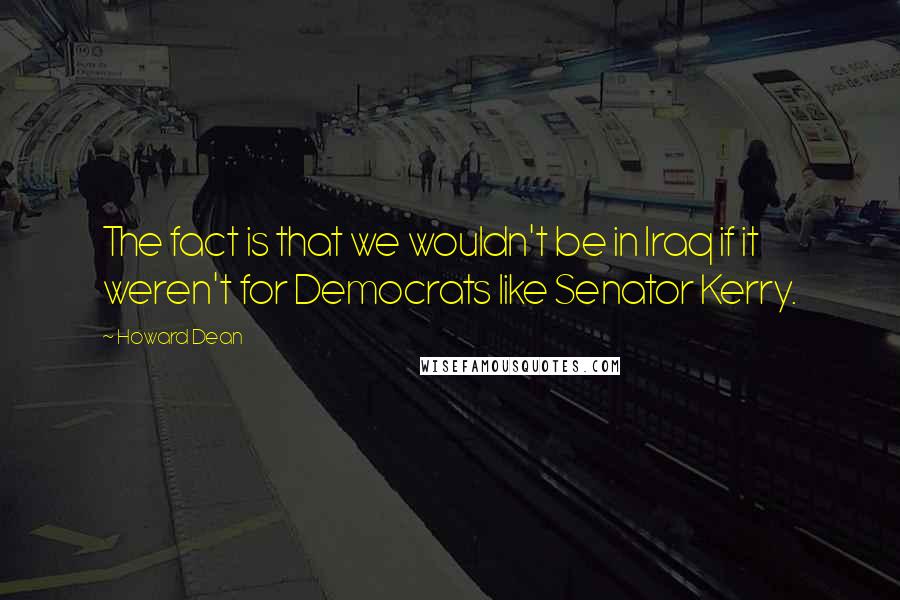 Howard Dean Quotes: The fact is that we wouldn't be in Iraq if it weren't for Democrats like Senator Kerry.