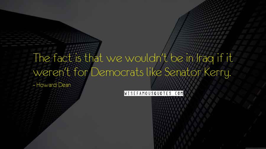 Howard Dean Quotes: The fact is that we wouldn't be in Iraq if it weren't for Democrats like Senator Kerry.