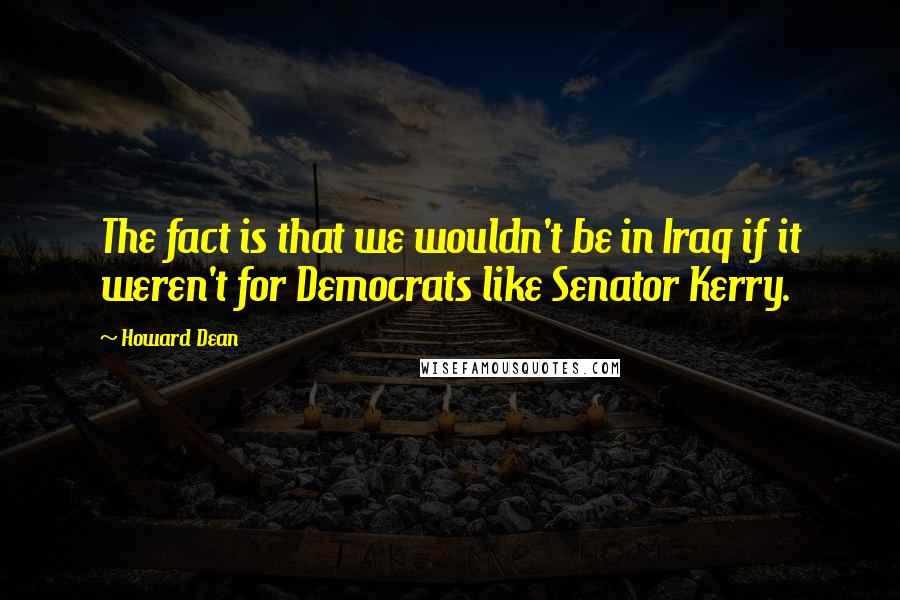 Howard Dean Quotes: The fact is that we wouldn't be in Iraq if it weren't for Democrats like Senator Kerry.