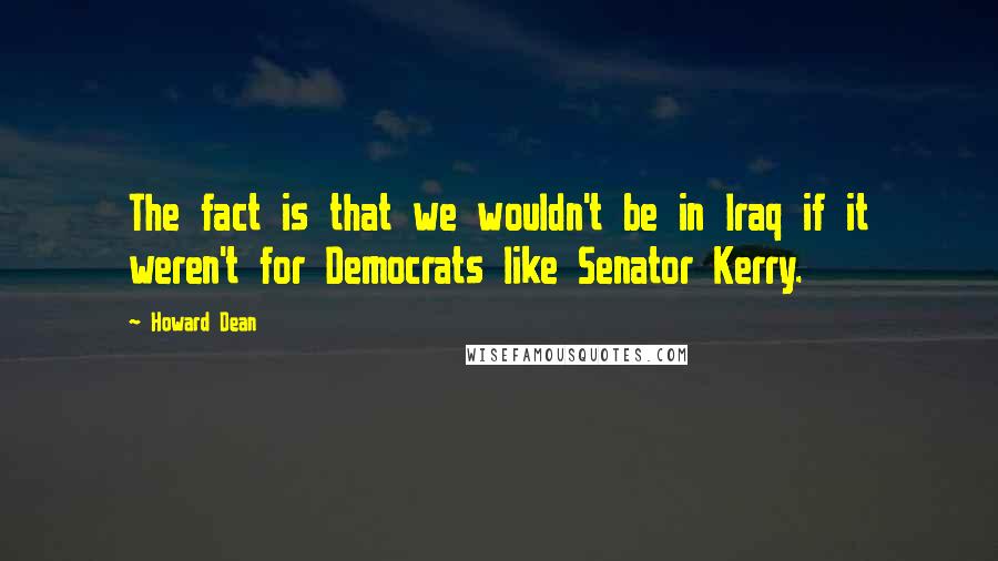 Howard Dean Quotes: The fact is that we wouldn't be in Iraq if it weren't for Democrats like Senator Kerry.