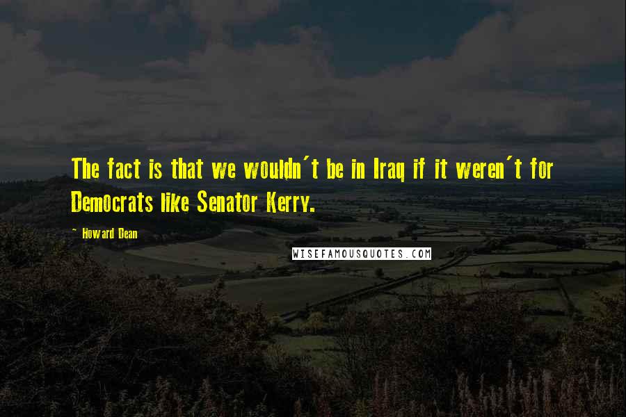 Howard Dean Quotes: The fact is that we wouldn't be in Iraq if it weren't for Democrats like Senator Kerry.