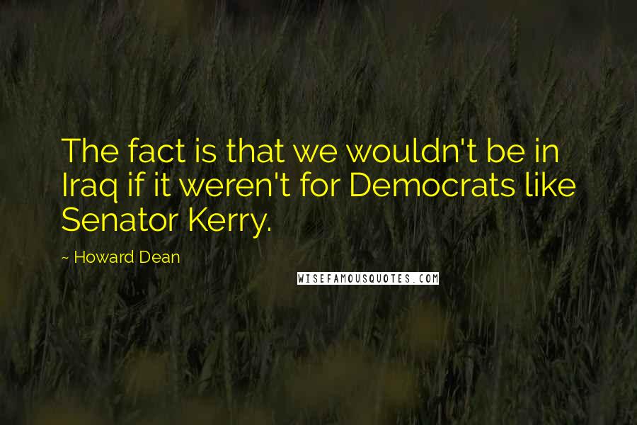 Howard Dean Quotes: The fact is that we wouldn't be in Iraq if it weren't for Democrats like Senator Kerry.