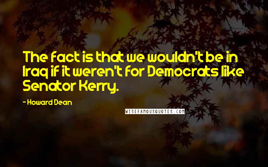 Howard Dean Quotes: The fact is that we wouldn't be in Iraq if it weren't for Democrats like Senator Kerry.