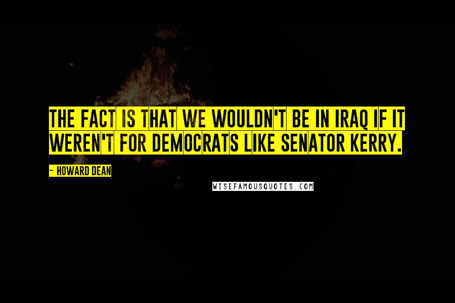 Howard Dean Quotes: The fact is that we wouldn't be in Iraq if it weren't for Democrats like Senator Kerry.