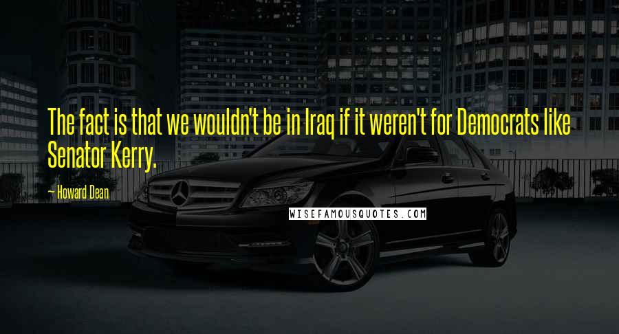 Howard Dean Quotes: The fact is that we wouldn't be in Iraq if it weren't for Democrats like Senator Kerry.