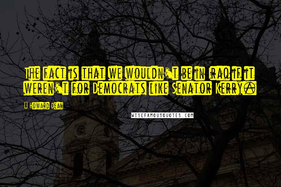 Howard Dean Quotes: The fact is that we wouldn't be in Iraq if it weren't for Democrats like Senator Kerry.