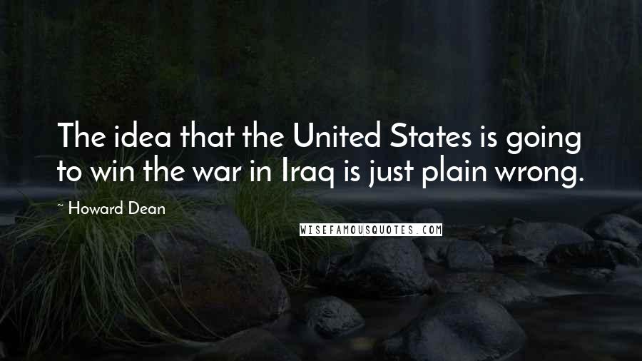 Howard Dean Quotes: The idea that the United States is going to win the war in Iraq is just plain wrong.