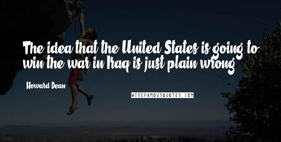 Howard Dean Quotes: The idea that the United States is going to win the war in Iraq is just plain wrong.