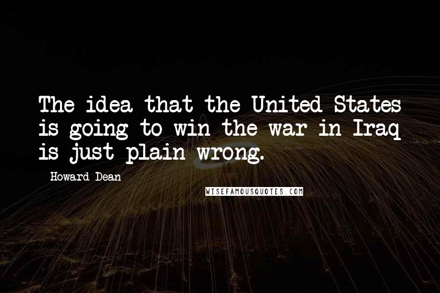 Howard Dean Quotes: The idea that the United States is going to win the war in Iraq is just plain wrong.