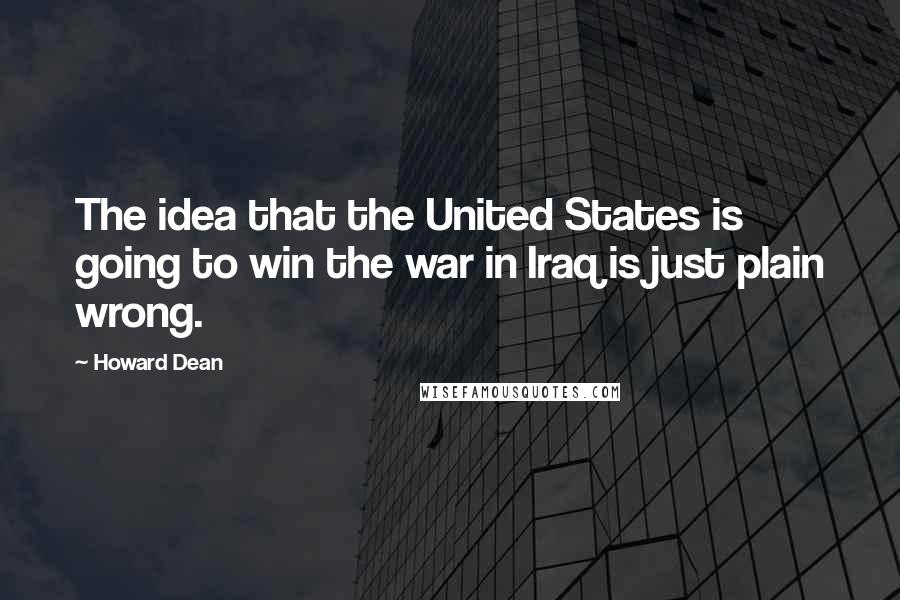 Howard Dean Quotes: The idea that the United States is going to win the war in Iraq is just plain wrong.