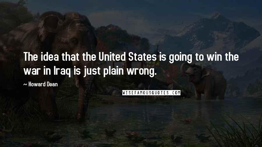 Howard Dean Quotes: The idea that the United States is going to win the war in Iraq is just plain wrong.