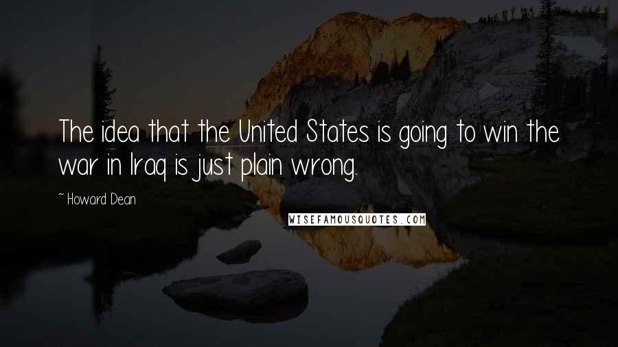 Howard Dean Quotes: The idea that the United States is going to win the war in Iraq is just plain wrong.