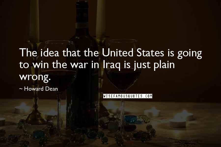 Howard Dean Quotes: The idea that the United States is going to win the war in Iraq is just plain wrong.