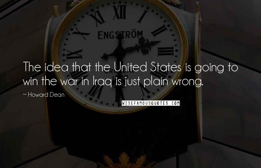 Howard Dean Quotes: The idea that the United States is going to win the war in Iraq is just plain wrong.