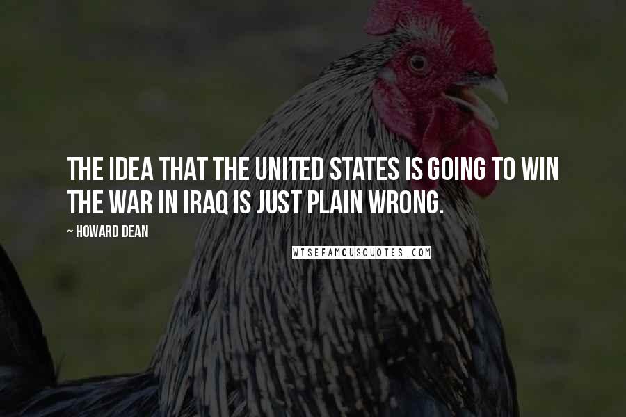 Howard Dean Quotes: The idea that the United States is going to win the war in Iraq is just plain wrong.