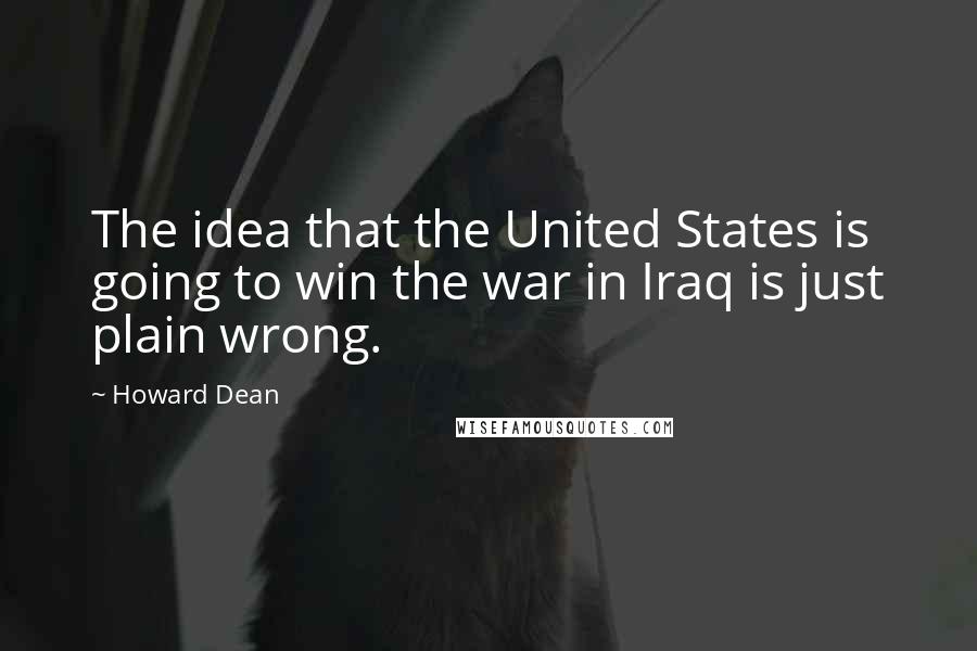 Howard Dean Quotes: The idea that the United States is going to win the war in Iraq is just plain wrong.