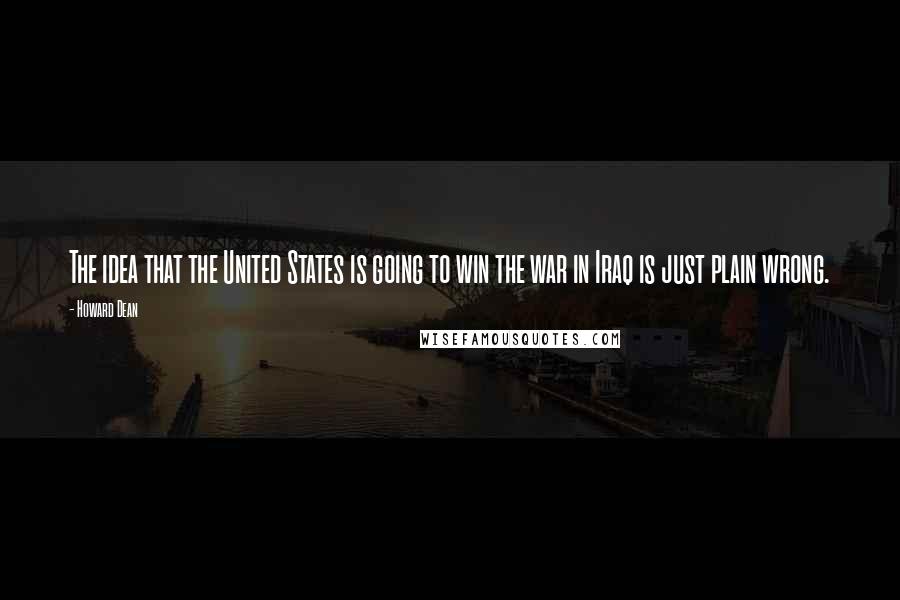 Howard Dean Quotes: The idea that the United States is going to win the war in Iraq is just plain wrong.