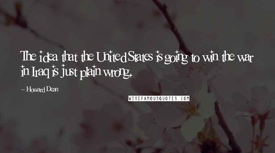 Howard Dean Quotes: The idea that the United States is going to win the war in Iraq is just plain wrong.