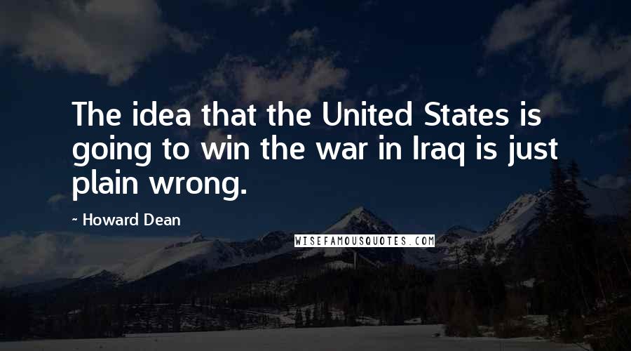 Howard Dean Quotes: The idea that the United States is going to win the war in Iraq is just plain wrong.