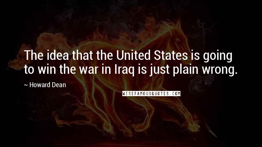 Howard Dean Quotes: The idea that the United States is going to win the war in Iraq is just plain wrong.