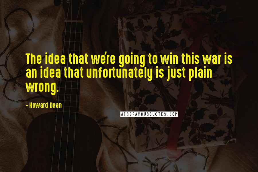 Howard Dean Quotes: The idea that we're going to win this war is an idea that unfortunately is just plain wrong.