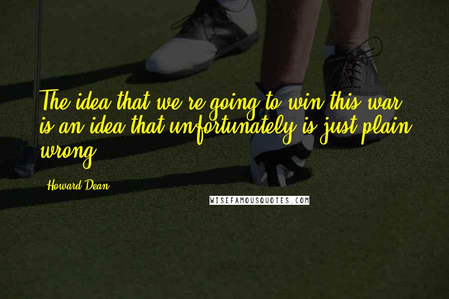 Howard Dean Quotes: The idea that we're going to win this war is an idea that unfortunately is just plain wrong.