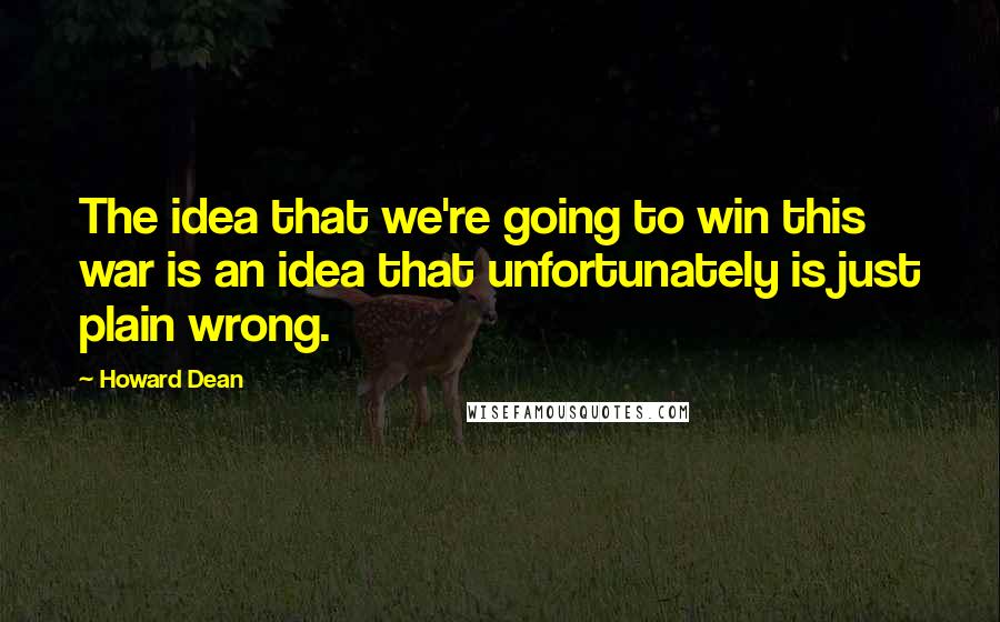 Howard Dean Quotes: The idea that we're going to win this war is an idea that unfortunately is just plain wrong.