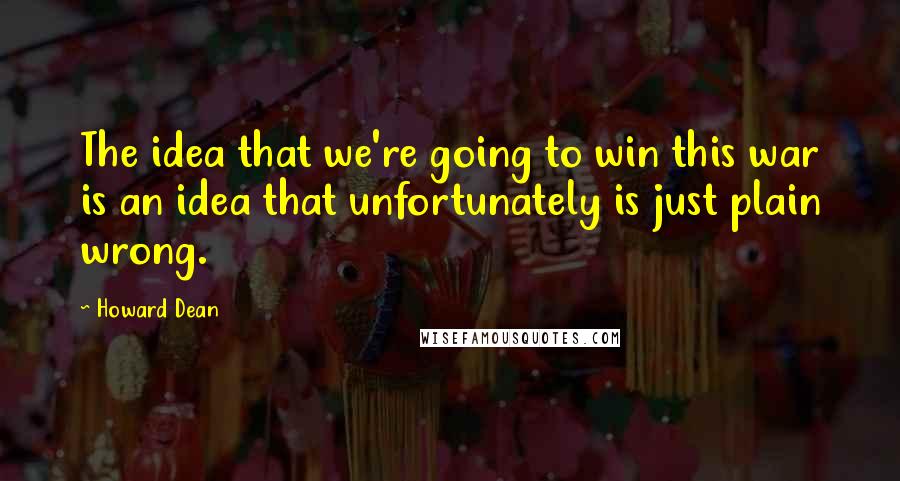 Howard Dean Quotes: The idea that we're going to win this war is an idea that unfortunately is just plain wrong.