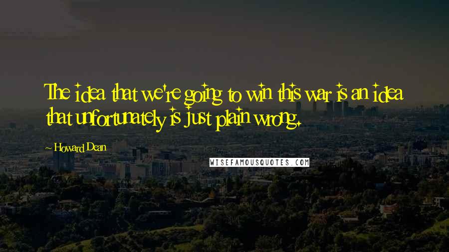 Howard Dean Quotes: The idea that we're going to win this war is an idea that unfortunately is just plain wrong.