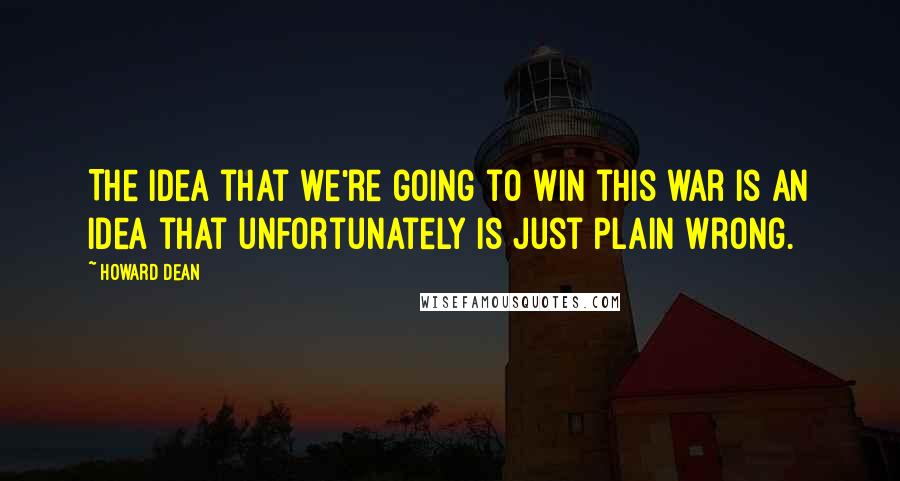 Howard Dean Quotes: The idea that we're going to win this war is an idea that unfortunately is just plain wrong.