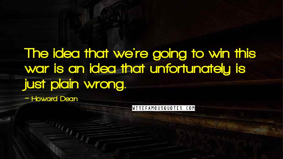 Howard Dean Quotes: The idea that we're going to win this war is an idea that unfortunately is just plain wrong.