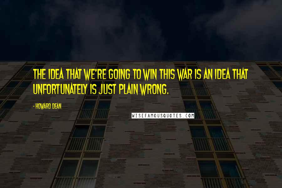 Howard Dean Quotes: The idea that we're going to win this war is an idea that unfortunately is just plain wrong.