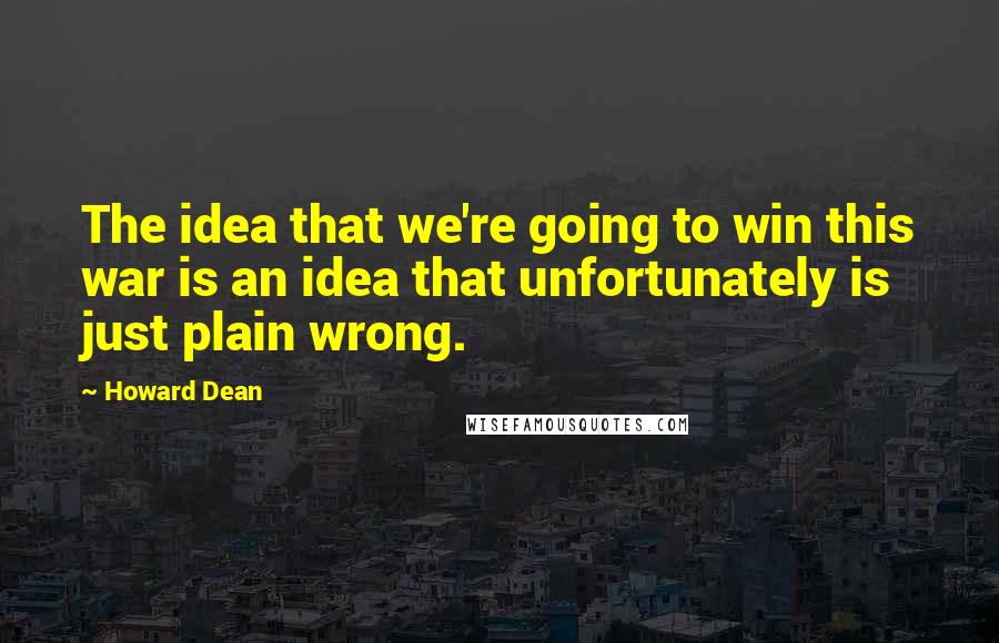 Howard Dean Quotes: The idea that we're going to win this war is an idea that unfortunately is just plain wrong.