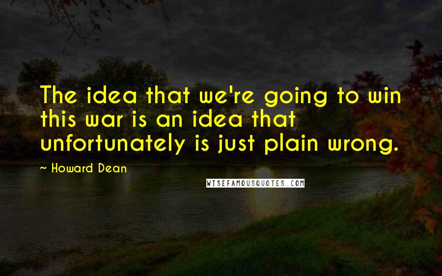 Howard Dean Quotes: The idea that we're going to win this war is an idea that unfortunately is just plain wrong.