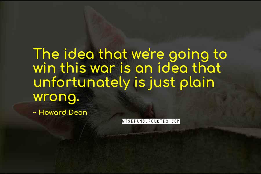 Howard Dean Quotes: The idea that we're going to win this war is an idea that unfortunately is just plain wrong.