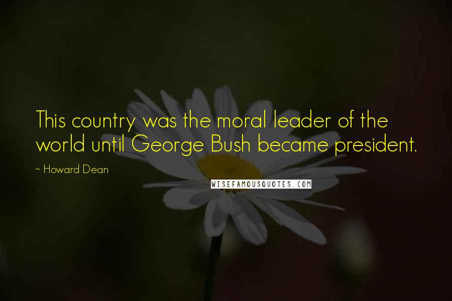 Howard Dean Quotes: This country was the moral leader of the world until George Bush became president.