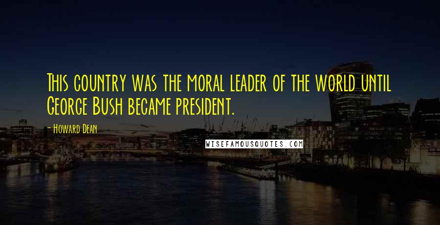 Howard Dean Quotes: This country was the moral leader of the world until George Bush became president.